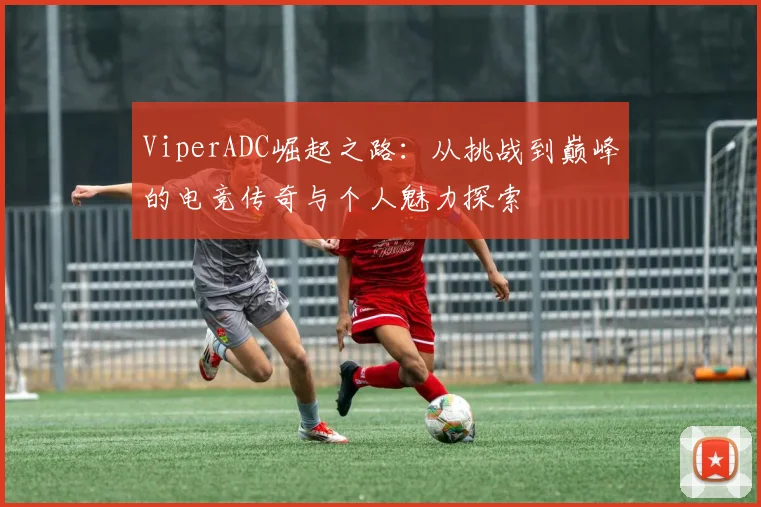 ViperADC崛起之路：从挑战到巅峰的电竞传奇与个人魅力探索