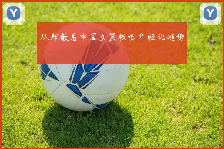 从郑薇看中国女篮教练年轻化趋势