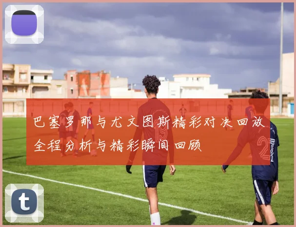 巴塞罗那与尤文图斯精彩对决回放全程分析与精彩瞬间回顾