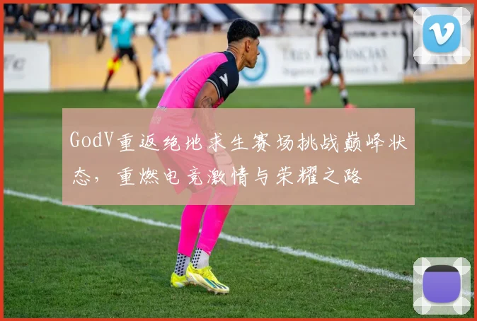 GodV重返绝地求生赛场挑战巅峰状态，重燃电竞激情与荣耀之路
