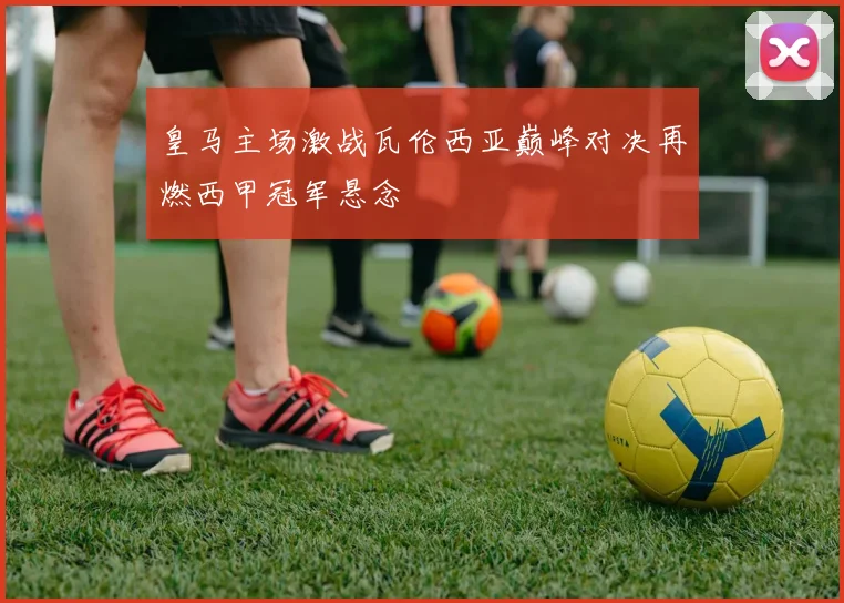 皇马主场激战瓦伦西亚巅峰对决再燃西甲冠军悬念