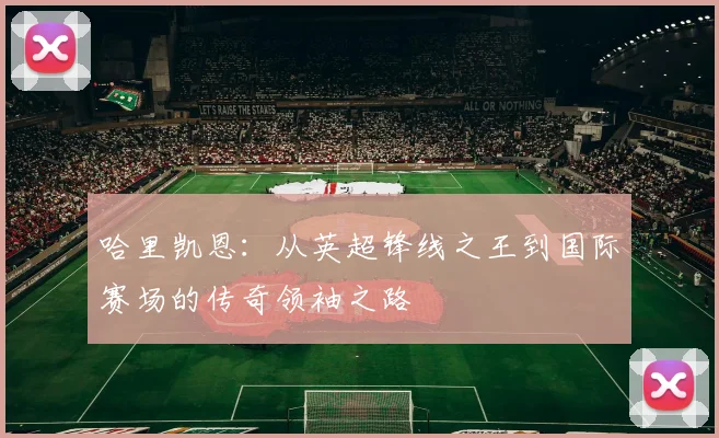 哈里凯恩：从英超锋线之王到国际赛场的传奇领袖之路