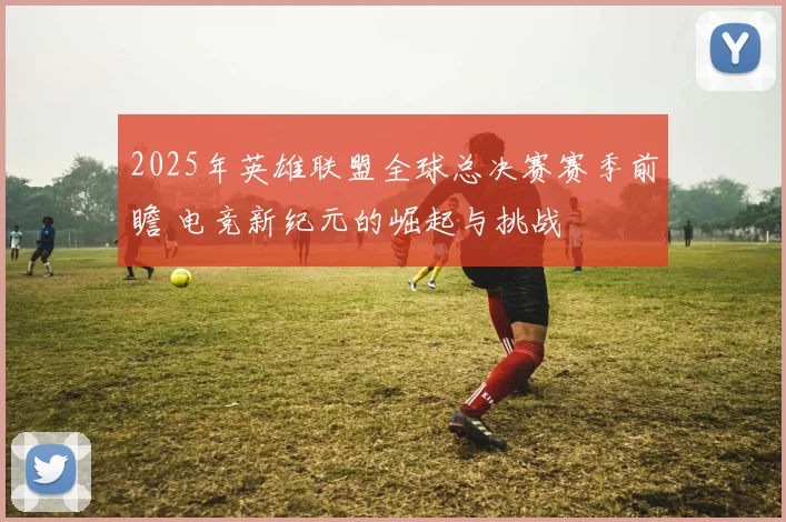 2025年英雄联盟全球总决赛赛季前瞻 电竞新纪元的崛起与挑战