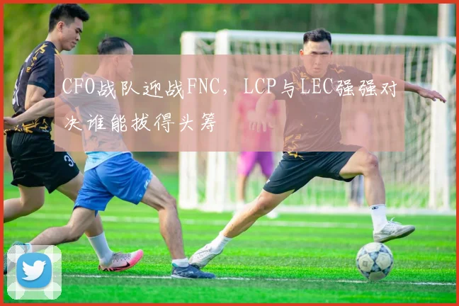CFO战队迎战FNC，LCP与LEC强强对决谁能拔得头筹