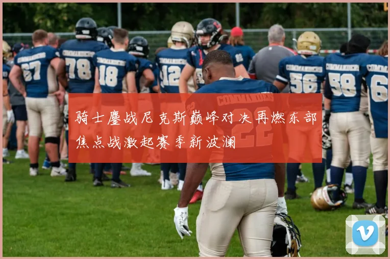 骑士鏖战尼克斯巅峰对决再燃东部焦点战激起赛季新波澜